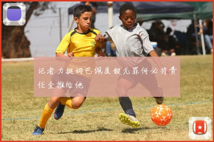 记者力挺姆巴佩度假无罪何必将责任全推给他