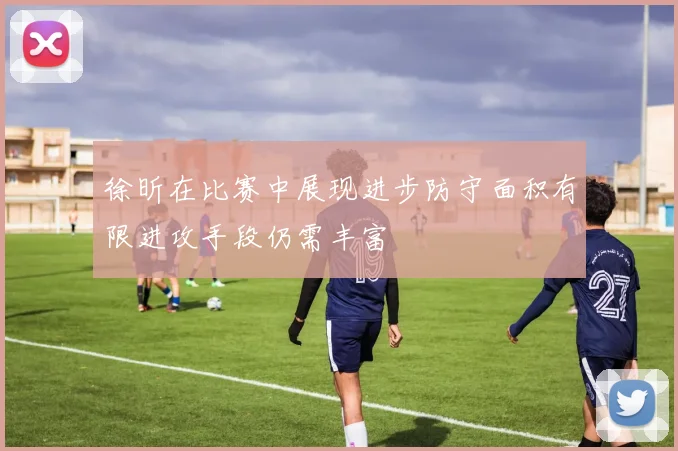 徐昕在比赛中展现进步防守面积有限进攻手段仍需丰富