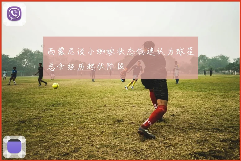 西蒙尼谈小蜘蛛状态低迷认为球星总会经历起伏阶段