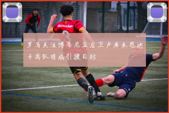 罗马关注博洛尼亚后卫卢库米恩迪卡离队将成引援目标