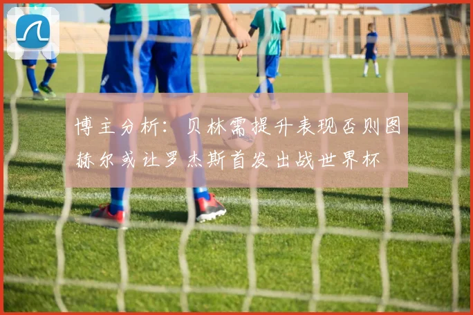 博主分析：贝林需提升表现否则图赫尔或让罗杰斯首发出战世界杯