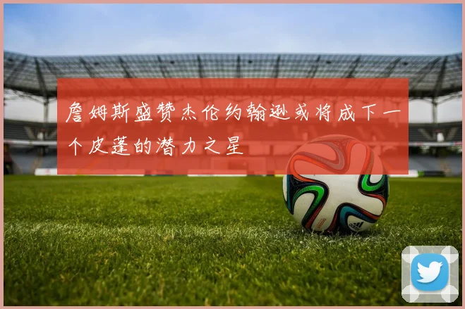 詹姆斯盛赞杰伦约翰逊或将成下一个皮蓬的潜力之星