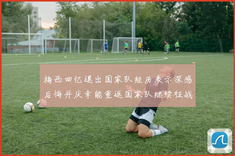 梅西回忆退出国家队经历表示深感后悔并庆幸能重返国家队继续征战