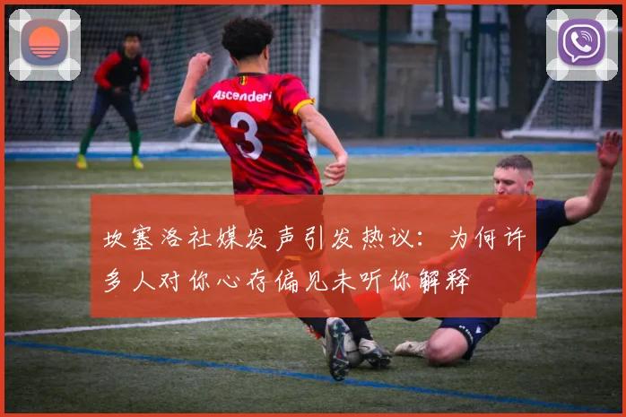 坎塞洛社媒发声引发热议：为何许多人对你心存偏见未听你解释