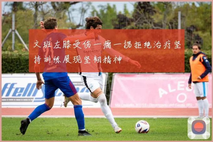 文班左膝受伤一瘸一拐拒绝治疗坚持训练展现坚韧精神