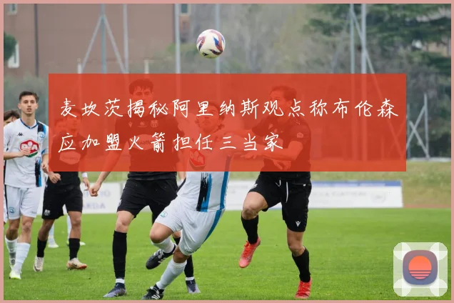 麦坎茨揭秘阿里纳斯观点称布伦森应加盟火箭担任三当家