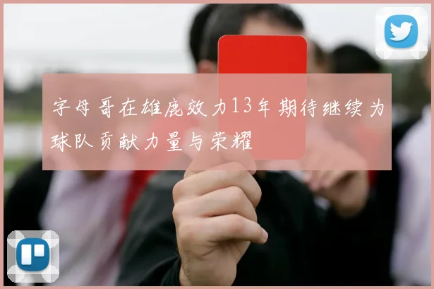 字母哥在雄鹿效力13年期待继续为球队贡献力量与荣耀