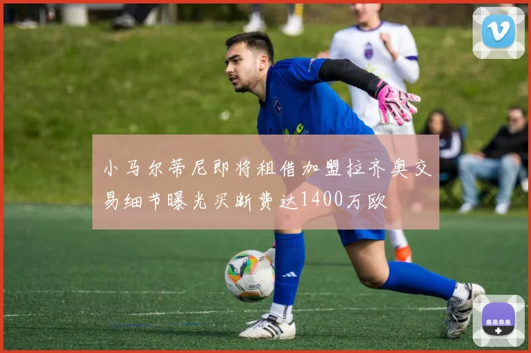 小马尔蒂尼即将租借加盟拉齐奥交易细节曝光买断费达1400万欧