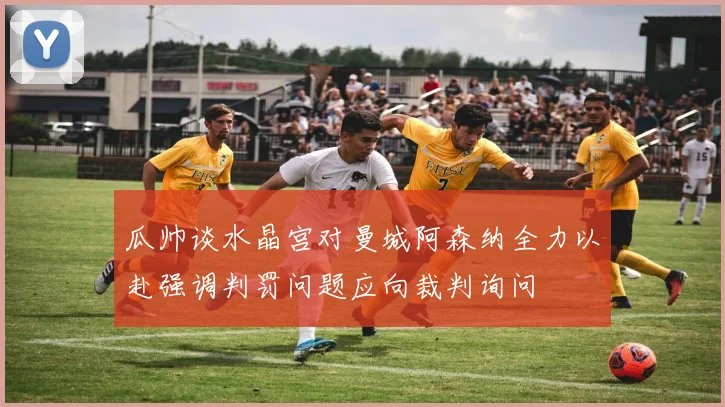 瓜帅谈水晶宫对曼城阿森纳全力以赴强调判罚问题应向裁判询问