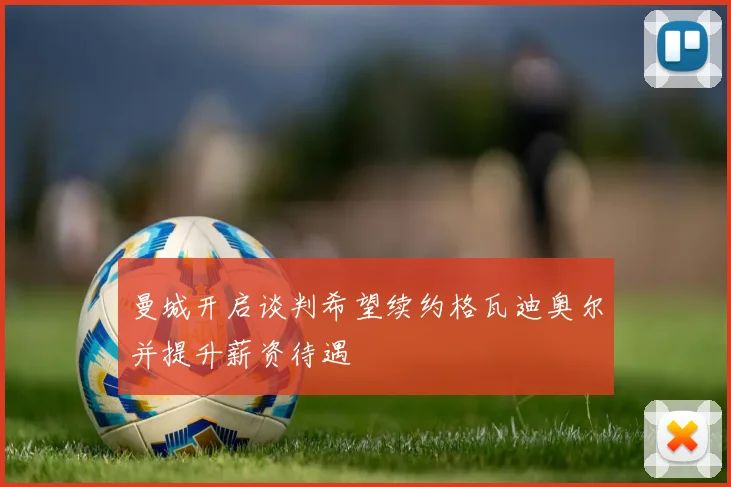 曼城开启谈判希望续约格瓦迪奥尔并提升薪资待遇